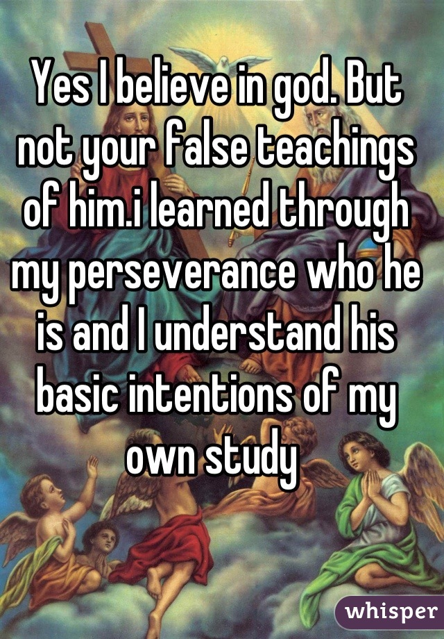 Yes I believe in god. But not your false teachings of him.i learned through my perseverance who he is and I understand his basic intentions of my own study 
