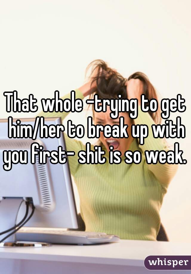 That whole -trying to get him/her to break up with you first- shit is so weak.  