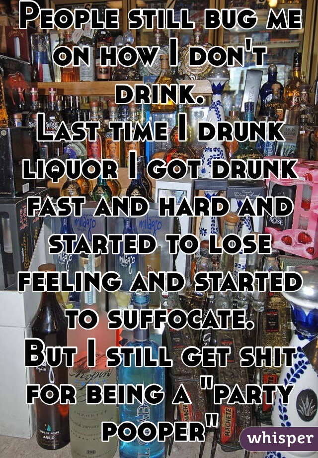 People still bug me on how I don't drink. 
Last time I drunk liquor I got drunk fast and hard and started to lose feeling and started to suffocate.
But I still get shit for being a "party pooper" 