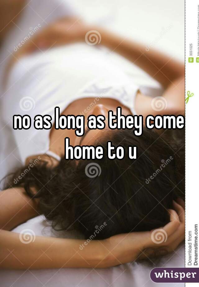 no as long as they come home to u