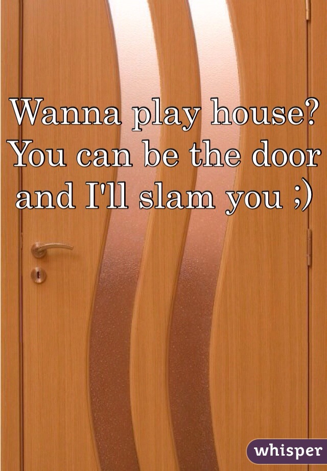 Wanna play house? You can be the door and I'll slam you ;)