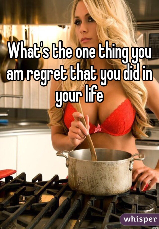 What's the one thing you am regret that you did in your life