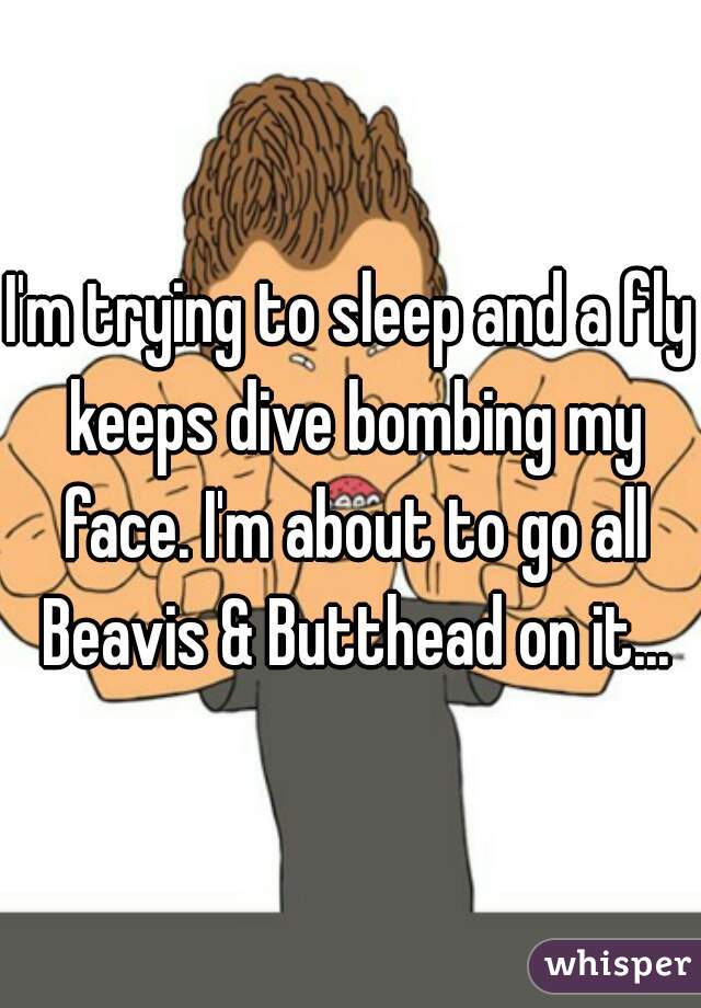 I'm trying to sleep and a fly keeps dive bombing my face. I'm about to go all Beavis & Butthead on it...