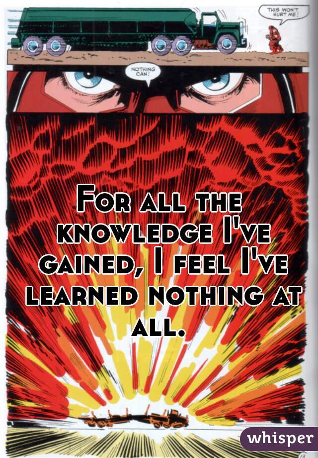 For all the knowledge I've gained, I feel I've learned nothing at all. 