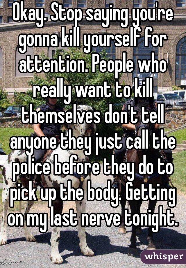 Okay. Stop saying you're gonna kill yourself for attention. People who really want to kill themselves don't tell anyone they just call the police before they do to pick up the body. Getting on my last nerve tonight. 