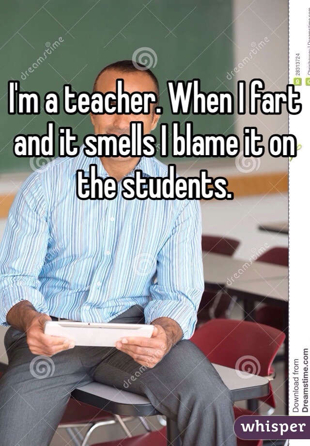 I'm a teacher. When I fart and it smells I blame it on the students. 