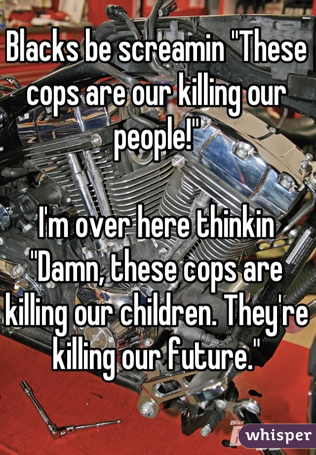 Blacks be screamin "These cops are our killing our people!"

I'm over here thinkin "Damn, these cops are killing our children. They're killing our future."