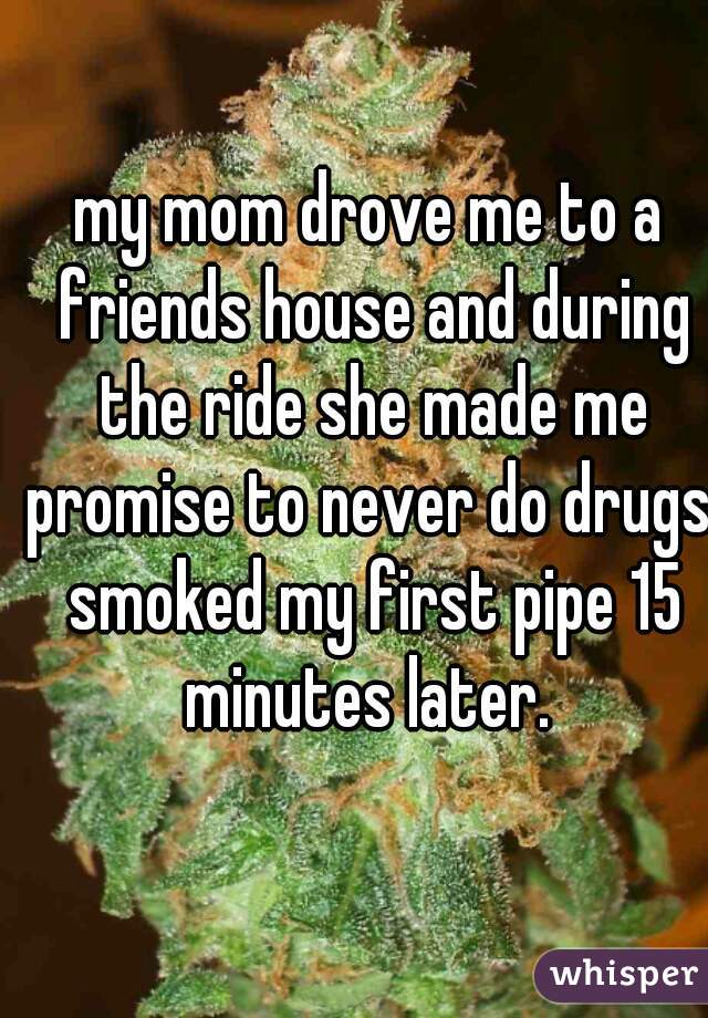 my mom drove me to a friends house and during the ride she made me promise to never do drugs. smoked my first pipe 15 minutes later. 
