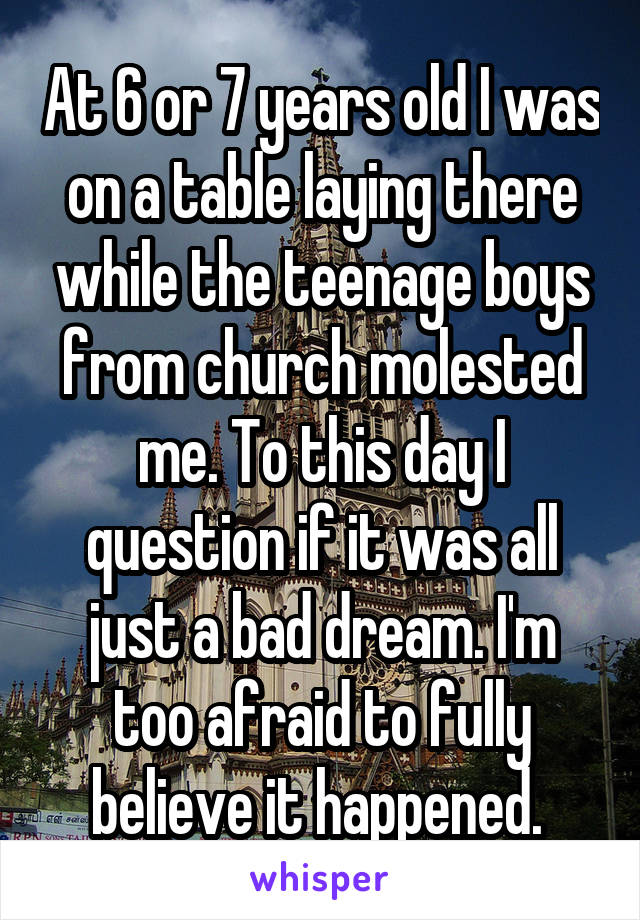 At 6 or 7 years old I was on a table laying there while the teenage boys from church molested me. To this day I question if it was all just a bad dream. I'm too afraid to fully believe it happened. 
