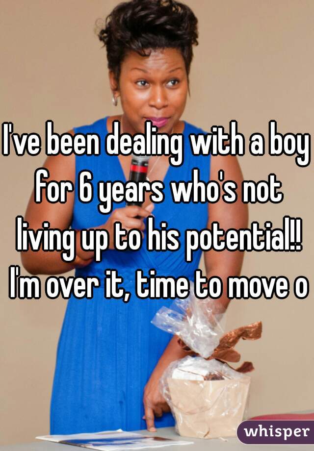 I've been dealing with a boy for 6 years who's not living up to his potential!! I'm over it, time to move on