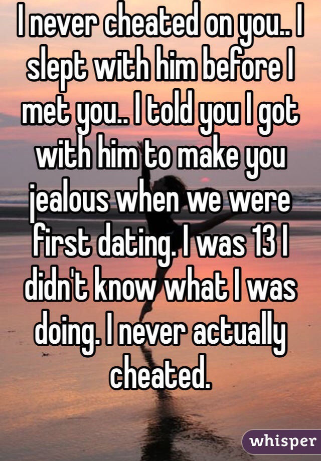 I never cheated on you.. I slept with him before I met you.. I told you I got with him to make you jealous when we were first dating. I was 13 I didn't know what I was doing. I never actually cheated. 