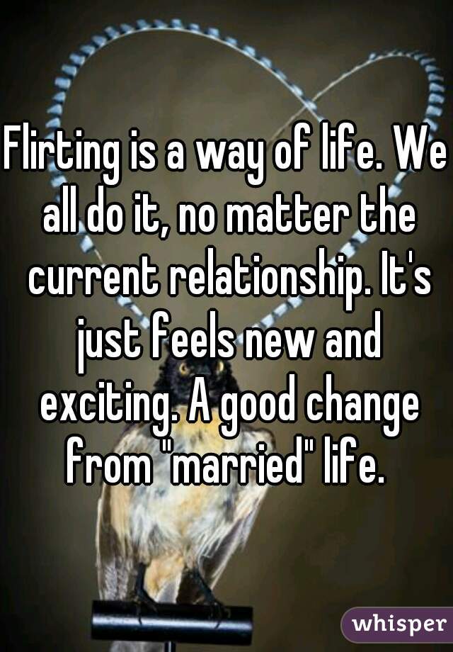 Flirting is a way of life. We all do it, no matter the current relationship. It's just feels new and exciting. A good change from "married" life. 