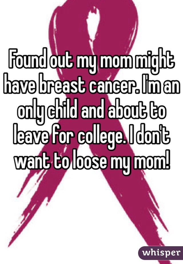 Found out my mom might have breast cancer. I'm an only child and about to leave for college. I don't want to loose my mom!