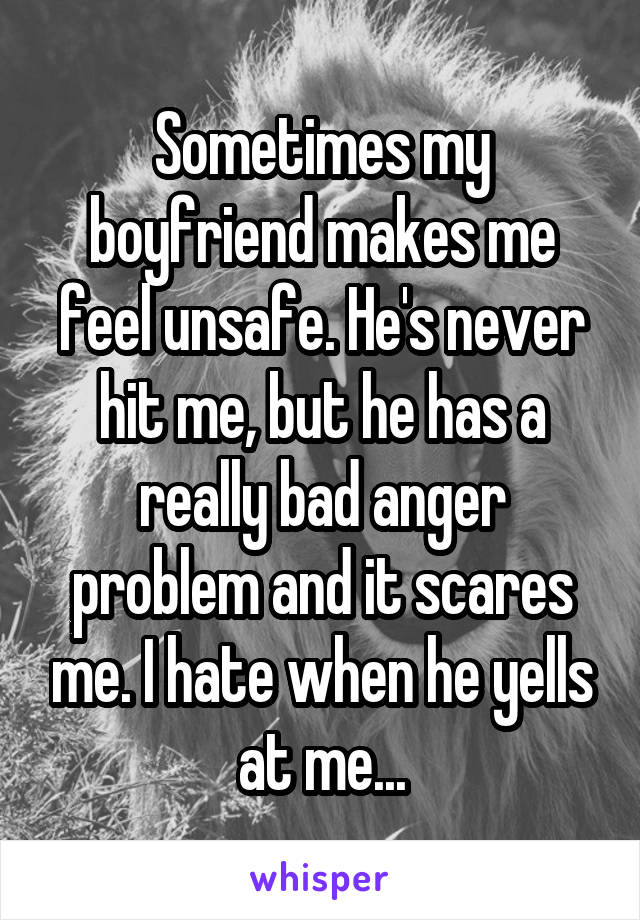 Sometimes my boyfriend makes me feel unsafe. He's never hit me, but he has a really bad anger problem and it scares me. I hate when he yells at me...