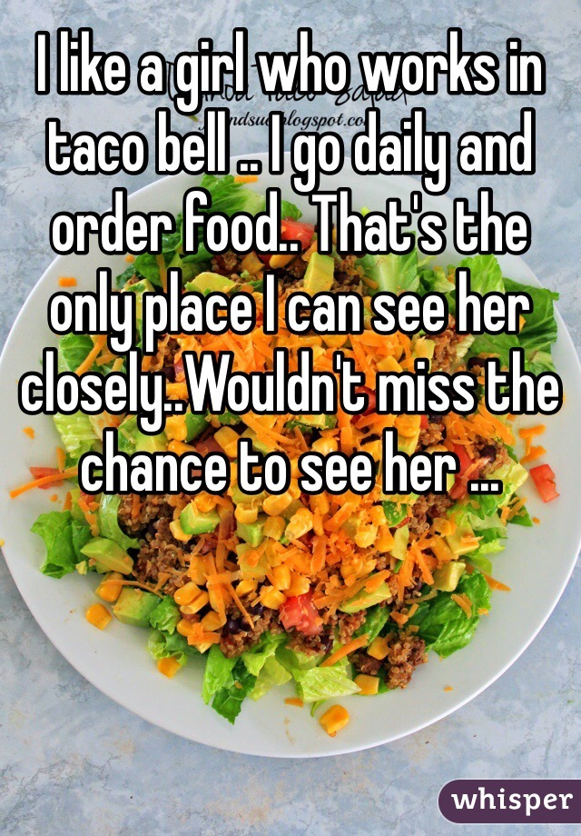 I like a girl who works in taco bell .. I go daily and order food.. That's the only place I can see her closely..Wouldn't miss the chance to see her ...
