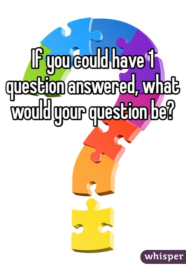If you could have 1 question answered, what would your question be?
