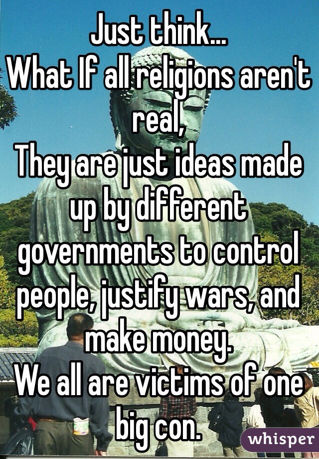 Just think... 
What If all religions aren't real,
They are just ideas made up by different governments to control people, justify wars, and make money.  
We all are victims of one big con. 