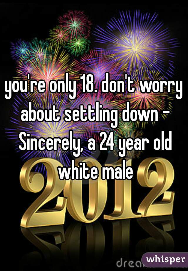 you're only 18. don't worry about settling down - Sincerely, a 24 year old white male