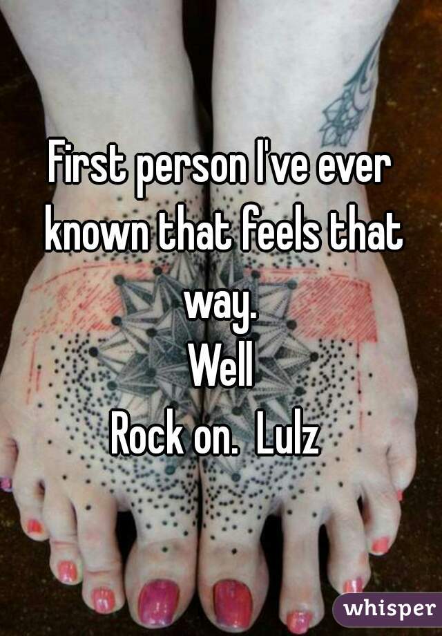 First person I've ever known that feels that way. 
Well
Rock on.  Lulz 