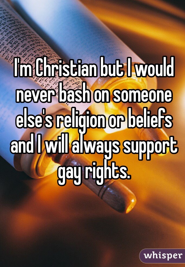 I'm Christian but I would never bash on someone else's religion or beliefs and I will always support gay rights.