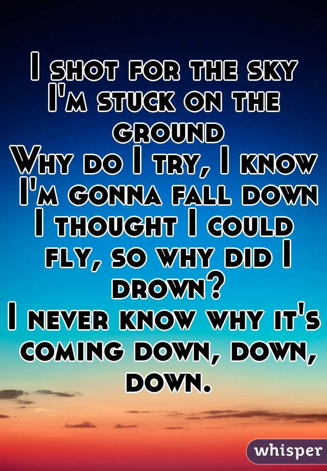 I shot for the sky
I'm stuck on the ground
Why do I try, I know I'm gonna fall down
I thought I could fly, so why did I drown?
I never know why it's coming down, down, down.