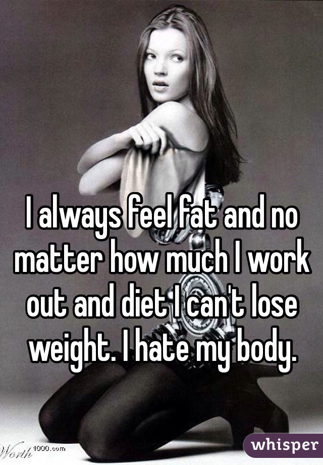 I always feel fat and no matter how much I work out and diet I can't lose weight. I hate my body. 