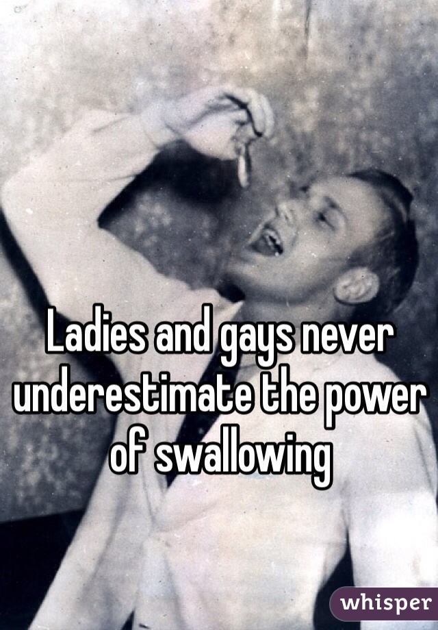 Ladies and gays never underestimate the power of swallowing
