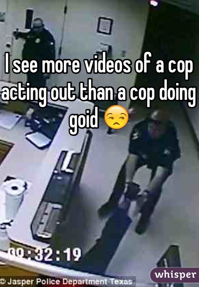 I see more videos of a cop acting out than a cop doing goid 😒
