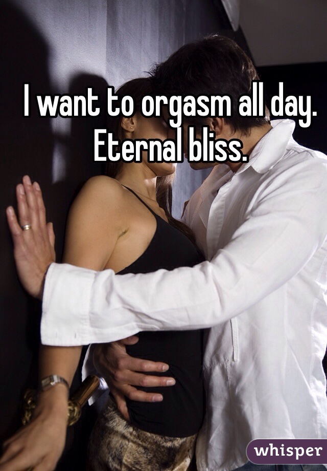 I want to orgasm all day. Eternal bliss. 