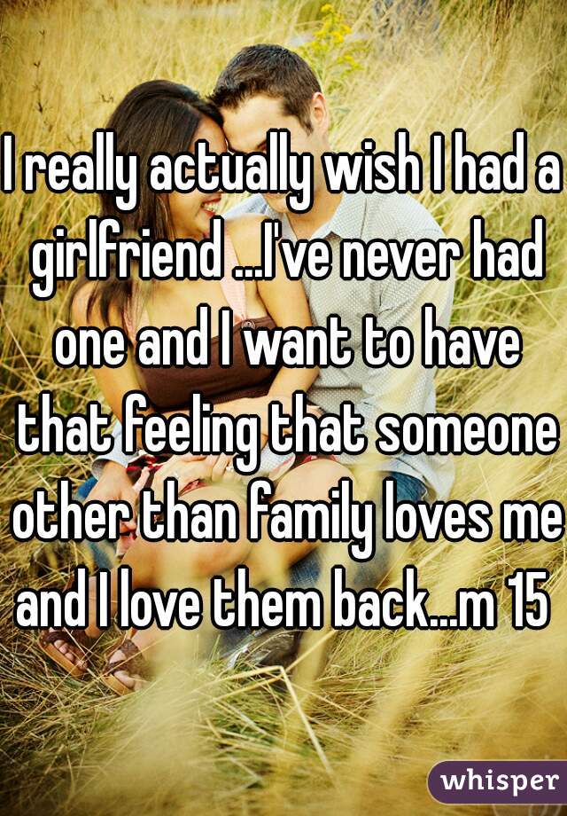 I really actually wish I had a girlfriend ...I've never had one and I want to have that feeling that someone other than family loves me and I love them back...m 15 