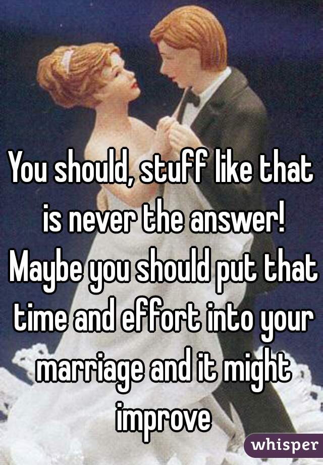 You should, stuff like that is never the answer! Maybe you should put that time and effort into your marriage and it might improve