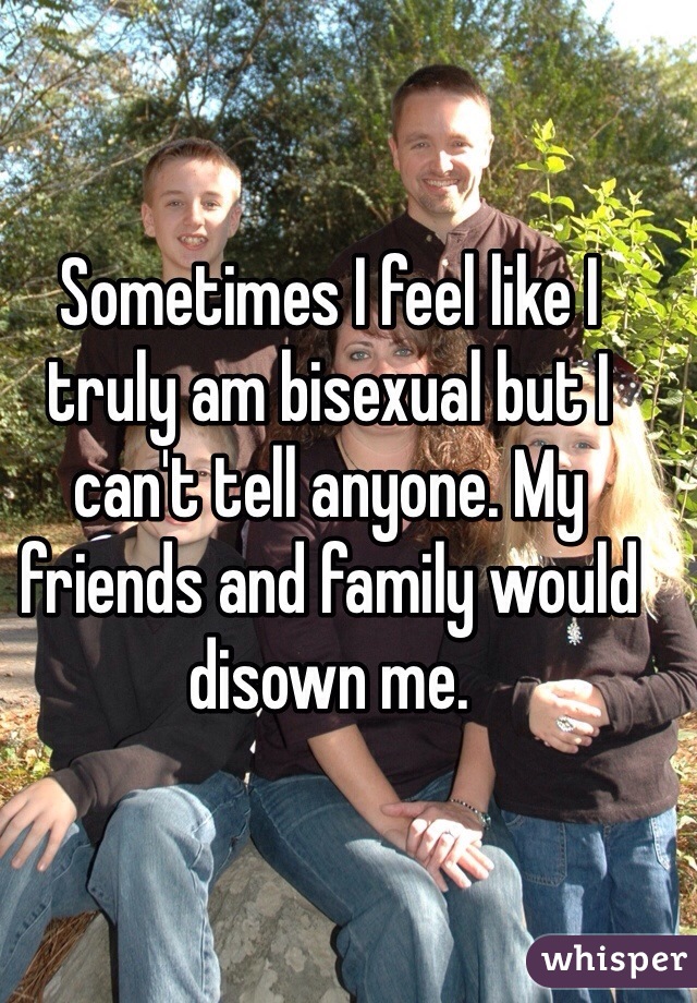 Sometimes I feel like I truly am bisexual but I can't tell anyone. My friends and family would disown me.