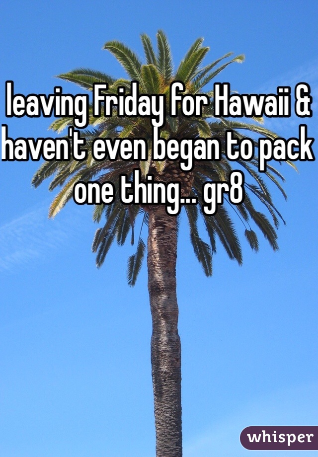 leaving Friday for Hawaii & haven't even began to pack one thing... gr8