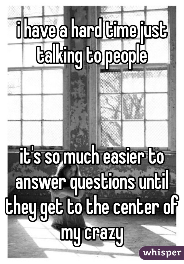 i have a hard time just talking to people



it's so much easier to answer questions until they get to the center of my crazy