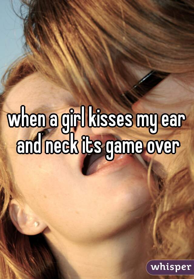 when a girl kisses my ear and neck its game over