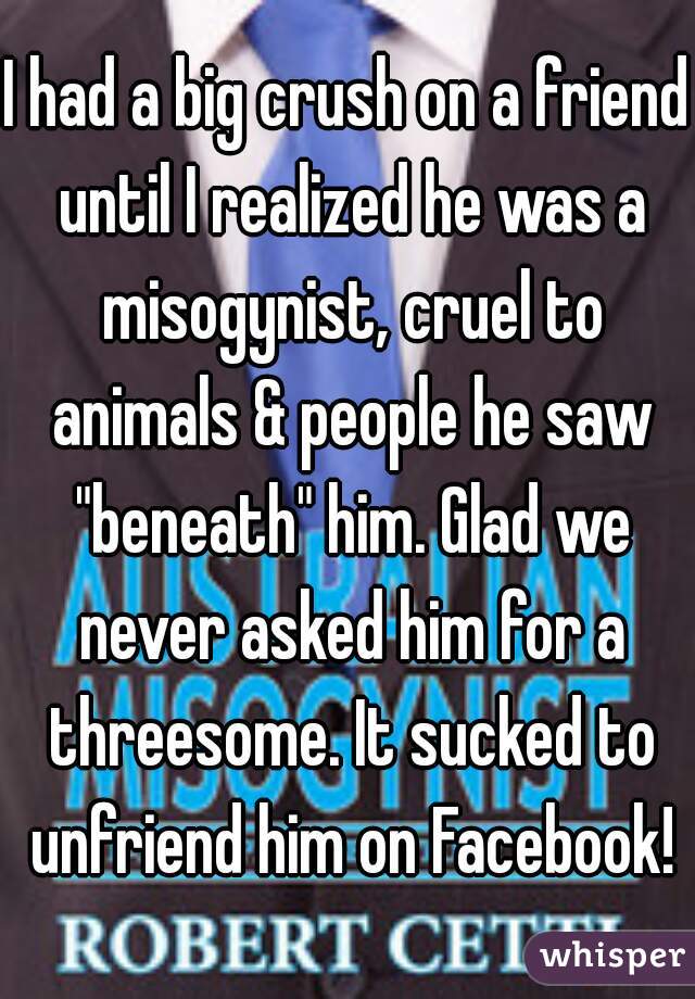 I had a big crush on a friend until I realized he was a misogynist, cruel to animals & people he saw "beneath" him. Glad we never asked him for a threesome. It sucked to unfriend him on Facebook!