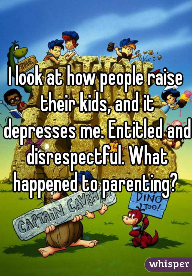 I look at how people raise their kids, and it depresses me. Entitled and disrespectful. What happened to parenting? 