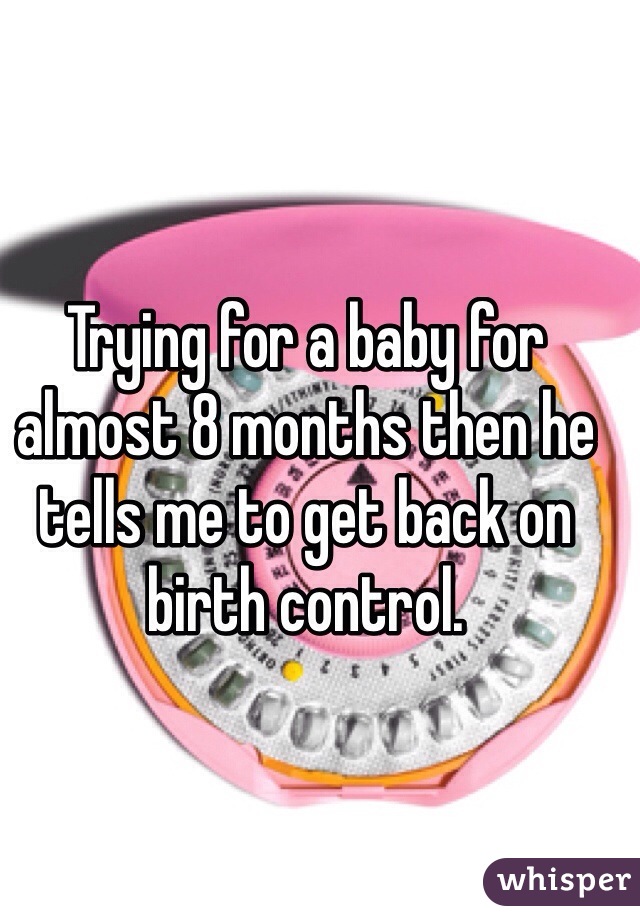 Trying for a baby for almost 8 months then he tells me to get back on birth control.