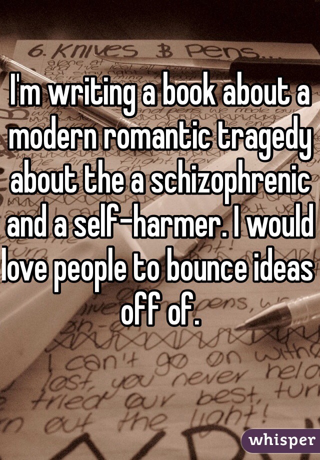 I'm writing a book about a modern romantic tragedy about the a schizophrenic and a self-harmer. I would love people to bounce ideas off of.