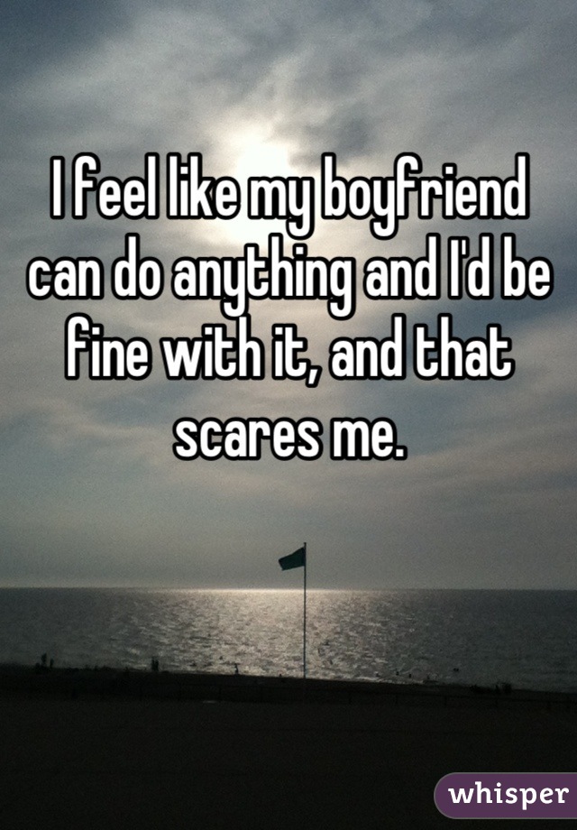 I feel like my boyfriend can do anything and I'd be fine with it, and that scares me.