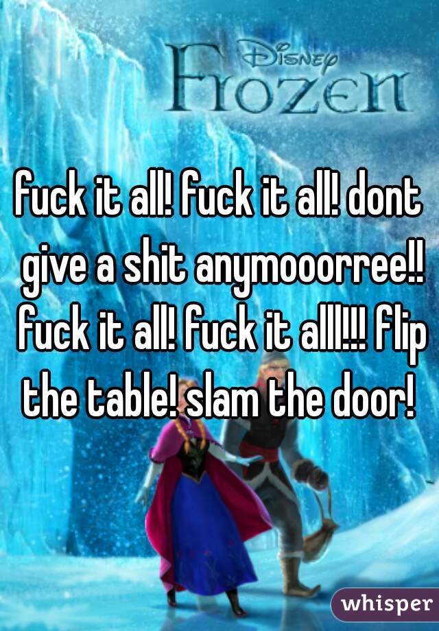 fuck it all! fuck it all! dont give a shit anymooorree!! fuck it all! fuck it alll!!! flip the table! slam the door! 
