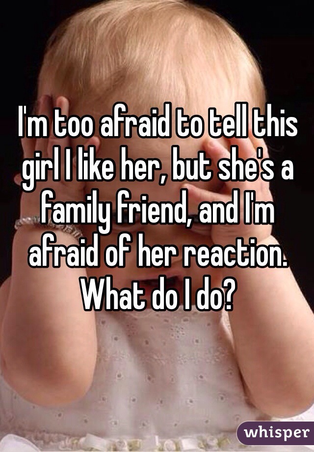 I'm too afraid to tell this girl I like her, but she's a family friend, and I'm afraid of her reaction. What do I do?