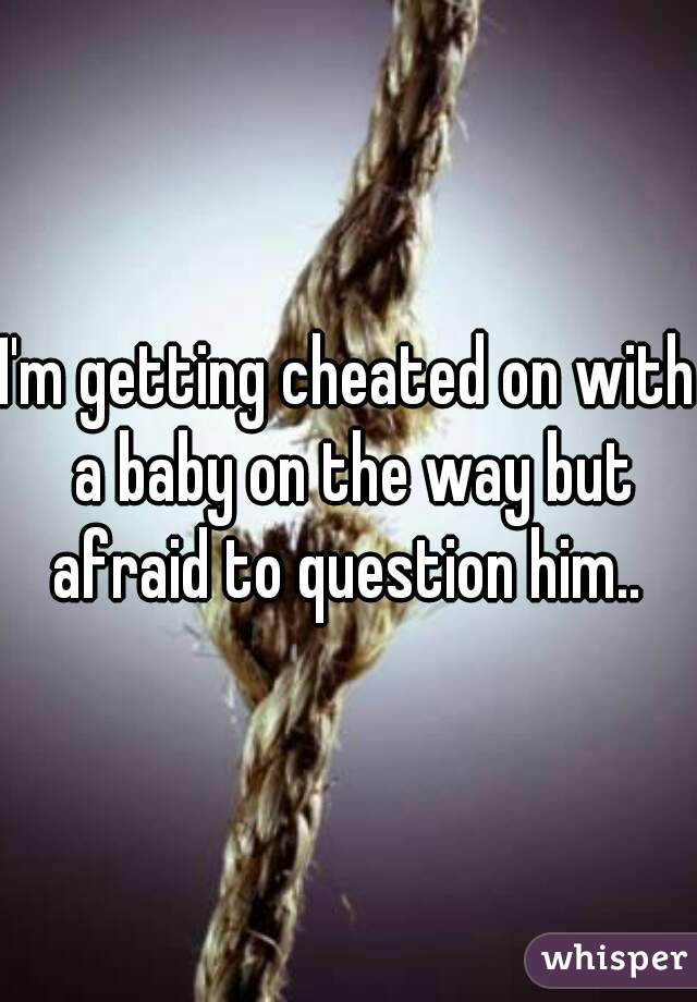 I'm getting cheated on with a baby on the way but afraid to question him.. 