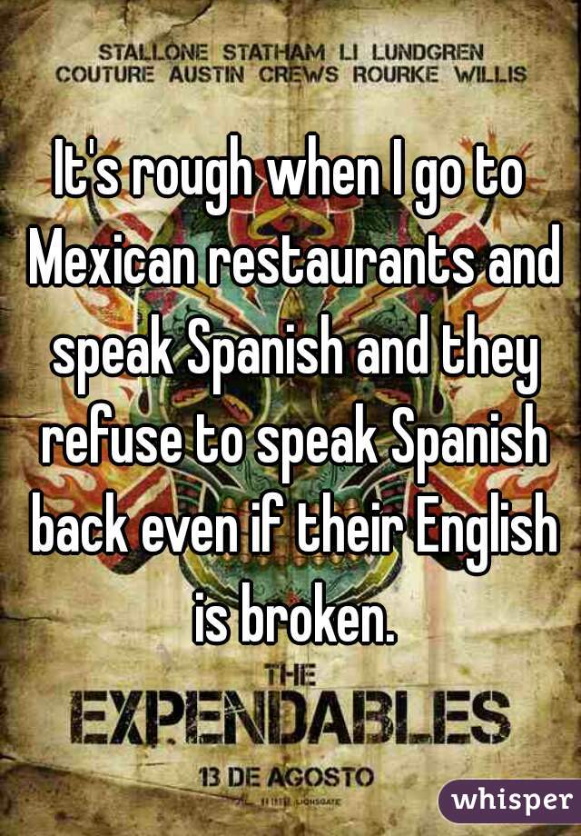 It's rough when I go to Mexican restaurants and speak Spanish and they refuse to speak Spanish back even if their English is broken.