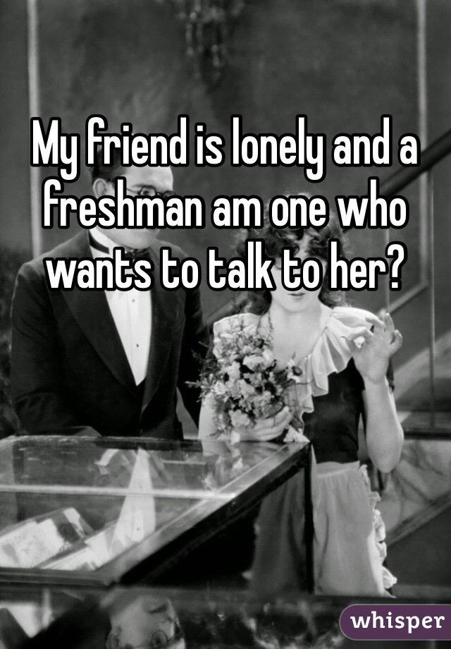 My friend is lonely and a freshman am one who wants to talk to her?
