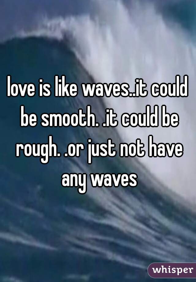 love is like waves..it could be smooth. .it could be rough. .or just not have any waves