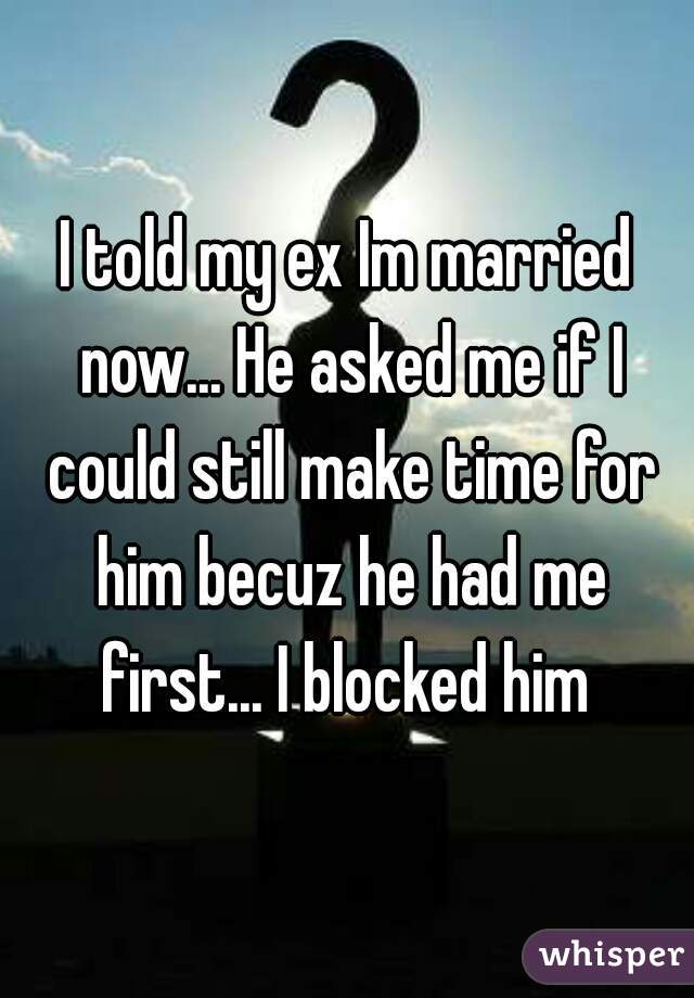 I told my ex Im married now... He asked me if I could still make time for him becuz he had me first... I blocked him 