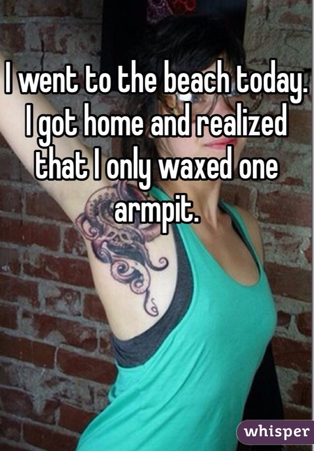I went to the beach today. I got home and realized that I only waxed one armpit.