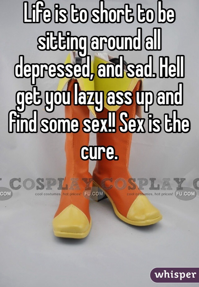 Life is to short to be sitting around all depressed, and sad. Hell get you lazy ass up and find some sex!! Sex is the cure. 