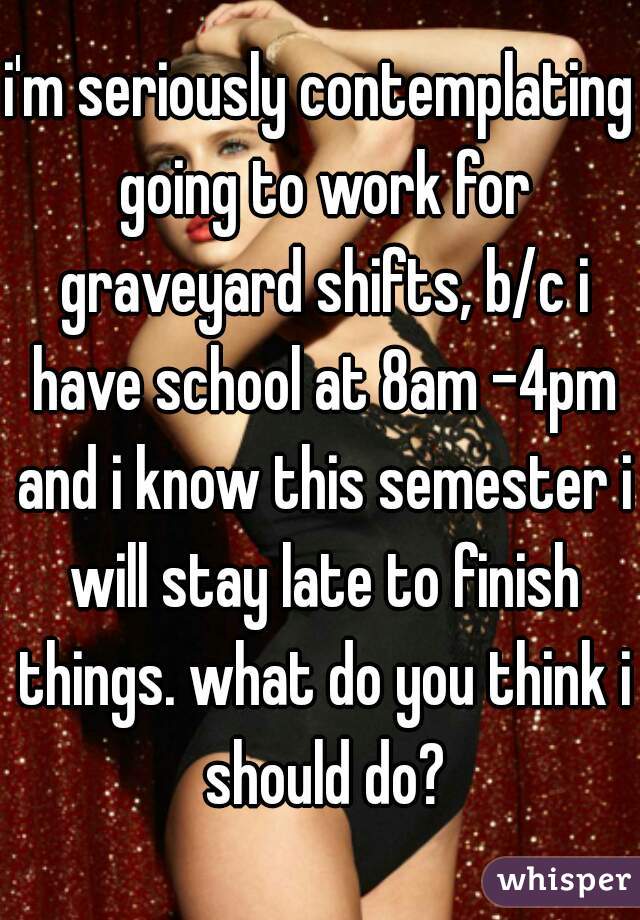 i'm seriously contemplating going to work for graveyard shifts, b/c i have school at 8am -4pm and i know this semester i will stay late to finish things. what do you think i should do?